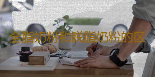 全脂奶粉和脱脂奶粉的区别 哪种好
