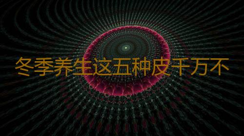 冬季养生这五种皮千万不能吃