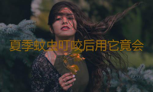 夏季蚊虫叮咬后用它竟会中毒