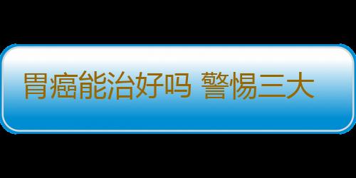 胃癌能治好吗 警惕三大误区方可赶走疾病