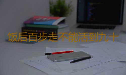 饭后百步走不能活到九十九